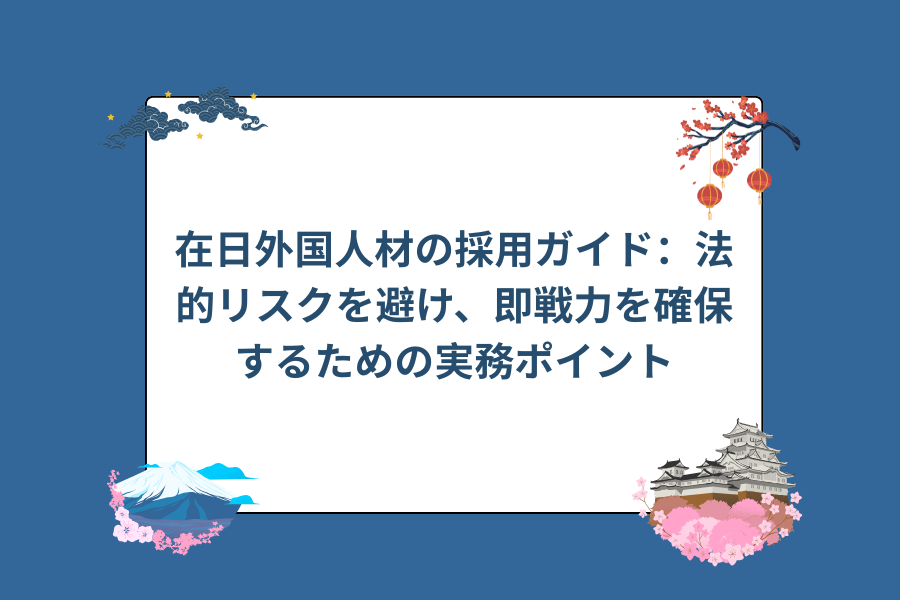 在日外国人材の採用ガイド：法的リスクを避け、即戦力を確保するための実務ポイント